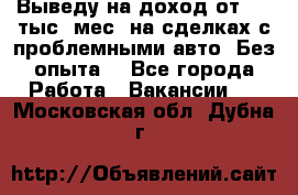 Выведу на доход от 400 тыс./мес. на сделках с проблемными авто. Без опыта. - Все города Работа » Вакансии   . Московская обл.,Дубна г.